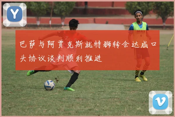 巴萨与阿贾克斯就特狮转会达成口头协议谈判顺利推进