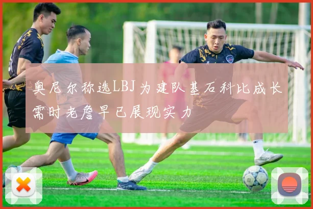奥尼尔称选LBJ为建队基石科比成长需时老詹早已展现实力