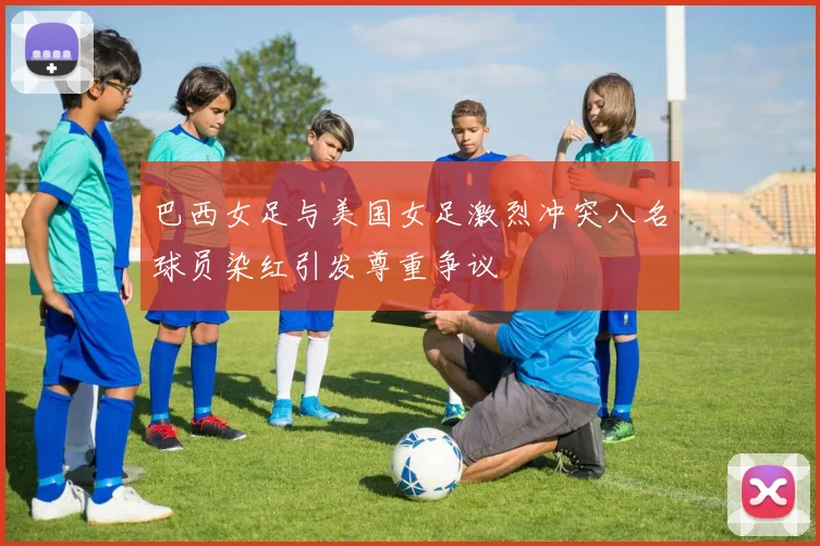 巴西女足与美国女足激烈冲突八名球员染红引发尊重争议