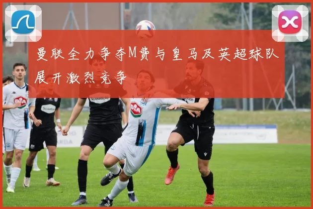 曼联全力争夺M费与皇马及英超球队展开激烈竞争