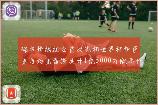 瑞典锋线组合首次亮相世界杯伊萨克与约克雷斯共计1亿5000万欧元价值