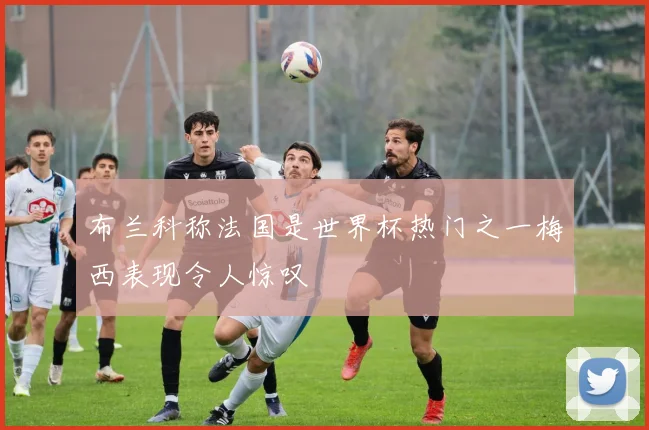 布兰科称法国是世界杯热门之一梅西表现令人惊叹