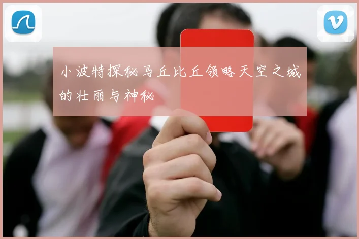 小波特探秘马丘比丘领略天空之城的壮丽与神秘