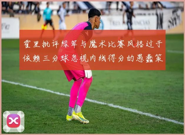 霍里批评绿军与魔术比赛风格过于依赖三分球忽视内线得分的愚蠢策略