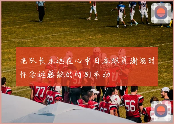 老队长永远在心中日本球员谢场时怀念远藤航的特别举动