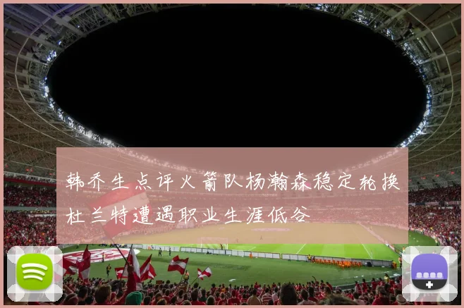 韩乔生点评火箭队杨瀚森稳定轮换杜兰特遭遇职业生涯低谷