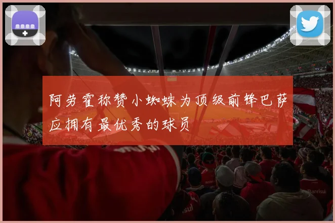 阿劳霍称赞小蜘蛛为顶级前锋巴萨应拥有最优秀的球员