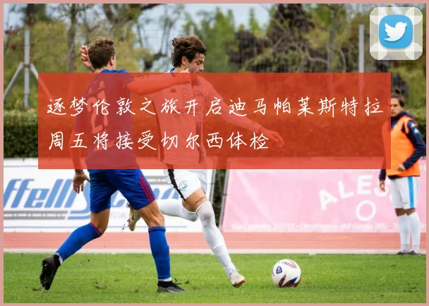 逐梦伦敦之旅开启迪马帕莱斯特拉周五将接受切尔西体检