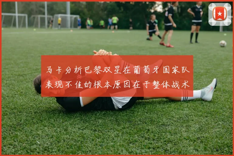 马卡分析巴黎双星在葡萄牙国家队表现不佳的根本原因在于整体战术体系问题