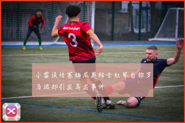 小雷误传塞梅尼奥转会红军自称罗马诺却引发乌龙事件