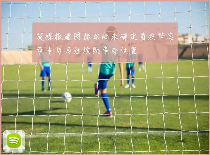 英媒报道图赫尔尚未确定首发阵容萨卡与马杜埃凯争夺位置