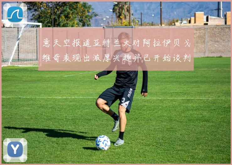 意天空报道亚特兰大对阿拉伊贝戈维奇表现出浓厚兴趣并已开始谈判
