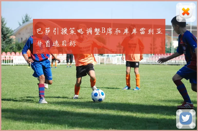 巴萨引援策略调整B席和库库雷利亚非首选目标